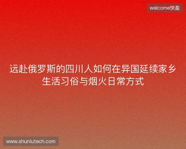 远赴俄罗斯的四川人如何在异国延续家乡生活习俗与烟火日常方式 远赴俄罗斯的四川人如何在异国延续家乡生活习俗与烟火日常方式
