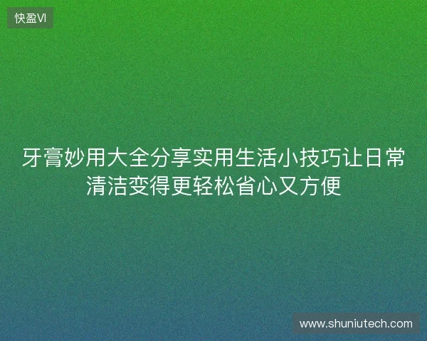 牙膏妙用大全分享实用生活小技巧让日常清洁变得更轻松省心又方便 牙膏妙用大全分享实用生活小技巧让日常清洁变得更轻松省心又方便